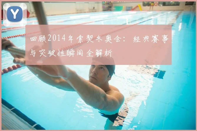 回顾2014年索契冬奥会：经典赛事与突破性瞬间全解析