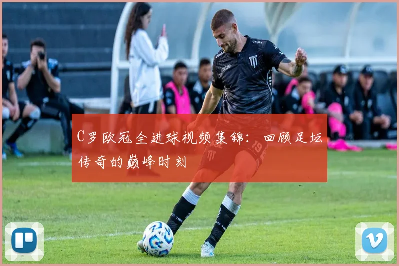 C罗欧冠全进球视频集锦：回顾足坛传奇的巅峰时刻