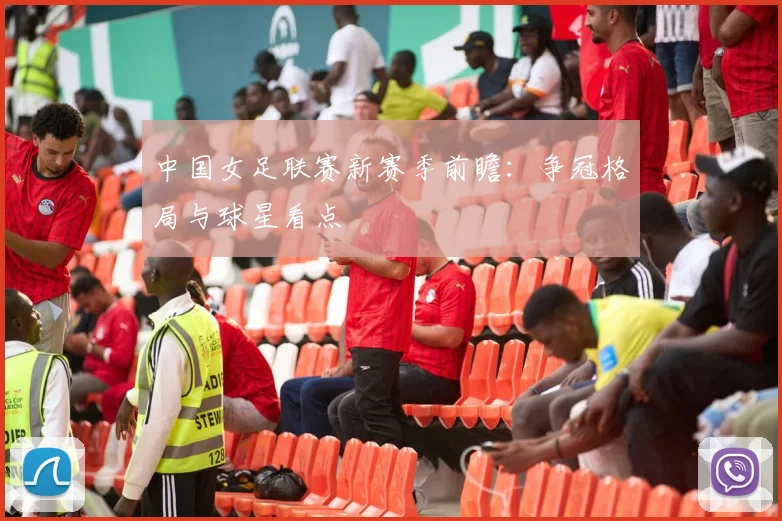 中国女足联赛新赛季前瞻：争冠格局与球星看点