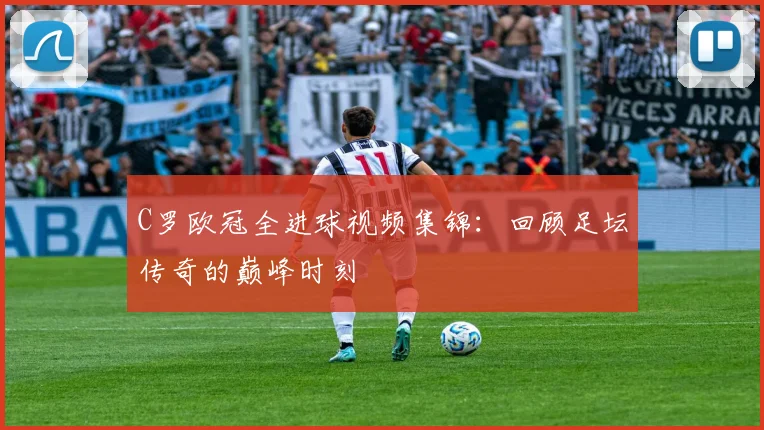 C罗欧冠全进球视频集锦：回顾足坛传奇的巅峰时刻