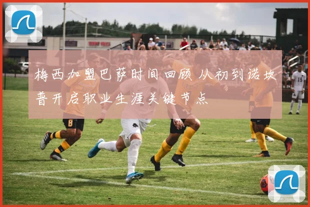 梅西加盟巴萨时间回顾 从初到诺坎普开启职业生涯关键节点